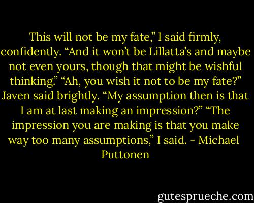 This will not be my fate,” I said firmly, confidently. “And it won’t be Lillatta’s and maybe not even yours, though that might be wishful thinking.”<br />“Ah, you wish it not to be my fate?” Javen said brightly. “My assumption then is that I am at last making an impression?”<br />“The impression you are making is that you make way too many assumptions,” I said. - Michael  Puttonen