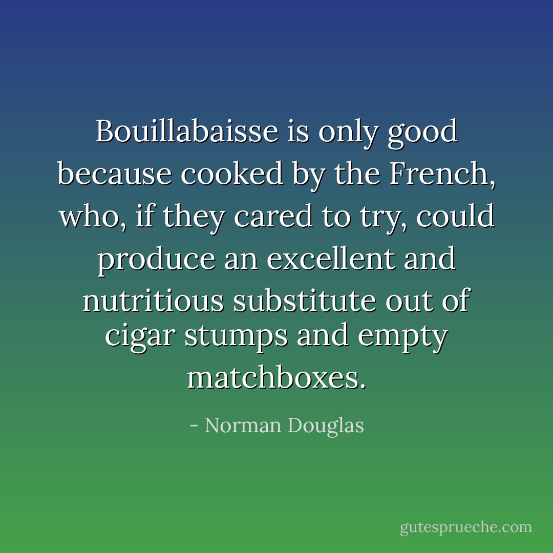 Bouillabaisse is only good because cooked by the French, who, if they cared to try, could produce an excellent and nutritious substitute out of cigar stumps and empty matchboxes. - Norman Douglas