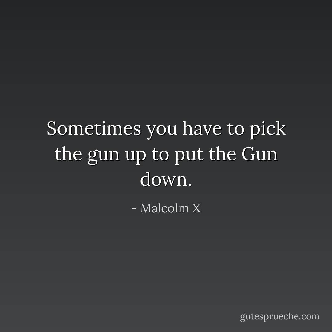 Sometimes you have to pick the gun up to put the Gun down. - Malcolm X