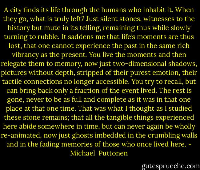 A city finds its life through the humans who inhabit it. When they go, what is truly left? Just silent stones, witnesses to the history but mute in its telling, remaining thus while slowly turning to rubble. It saddens me that life’s moments are thus lost, that one cannot experience the past in the same rich vibrancy as the present. You live the moments and then relegate them to memory, now just two-dimensional shadows, pictures without depth, stripped of their purest emotion, their tactile connections no longer accessible. You try to recall, but can bring back only a fraction of the event lived. The rest is gone, never to be as full and complete as it was in that one place at that one time. That was what I thought as I studied these stone remains; that all the tangible things experienced here abide somewhere in time, but can never again be wholly re-animated, now just ghosts imbedded in the crumbling walls and in the fading memories of those who once lived here. - Michael  Puttonen