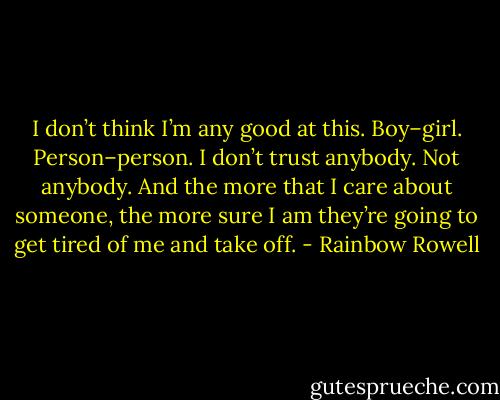 I don’t think I’m any good at this. Boy–girl. Person–person. I don’t trust anybody. Not anybody. And the more that I care about someone, the more sure I am they’re going to get tired of me and take off. - Rainbow Rowell