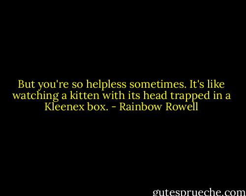 But you're so helpless sometimes. It's like watching a kitten with its head trapped in a Kleenex box. - Rainbow Rowell