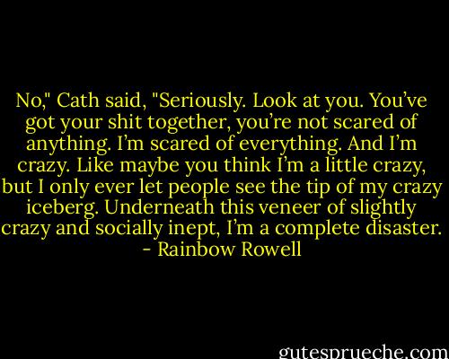No," Cath said, "Seriously. Look at you. You’ve got your shit together, you’re not scared of anything. I’m scared of everything. And I’m crazy. Like maybe you think I’m a little crazy, but I only ever let people see the tip of my crazy iceberg. Underneath this veneer of slightly crazy and socially inept, I’m a complete disaster. - Rainbow Rowell