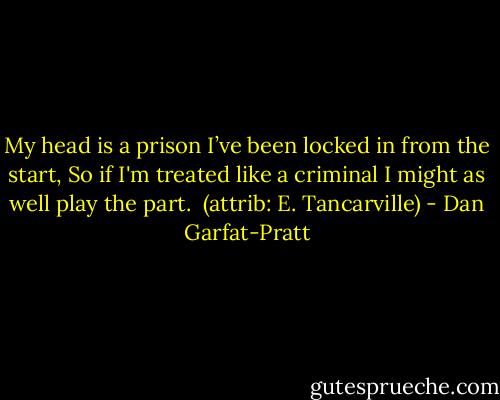 My head is a prison I’ve been locked in from the start,<br />So if I'm treated like a criminal I might as well play the part.<br /><br />(attrib: E. Tancarville) - Dan Garfat-Pratt