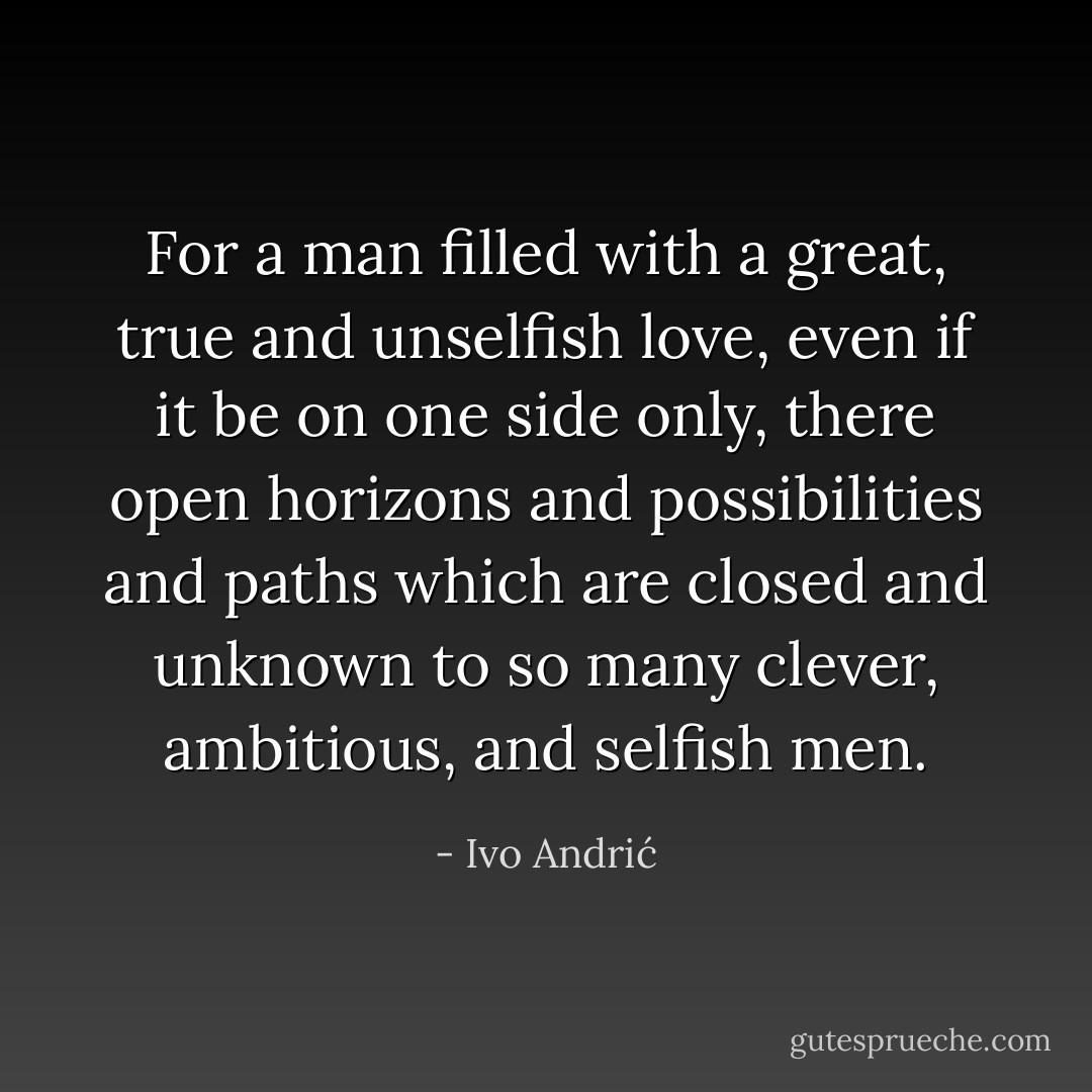 For a man filled with a great, true and unselfish love, even if it be on one side only, there open horizons and possibilities and paths which are closed and unknown to so many clever, ambitious, and selfish men. - Ivo Andrić