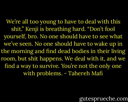 We’re all too young to have to deal with this shit.” Kenji is breathing hard. “Don’t fool yourself, bro. No one should have to see what we’ve seen. No one should have to wake up in the morning and find dead bodies in their living room, but shit happens. We deal with it, and we find a way to survive. You’re not the only one with problems. - Tahereh Mafi