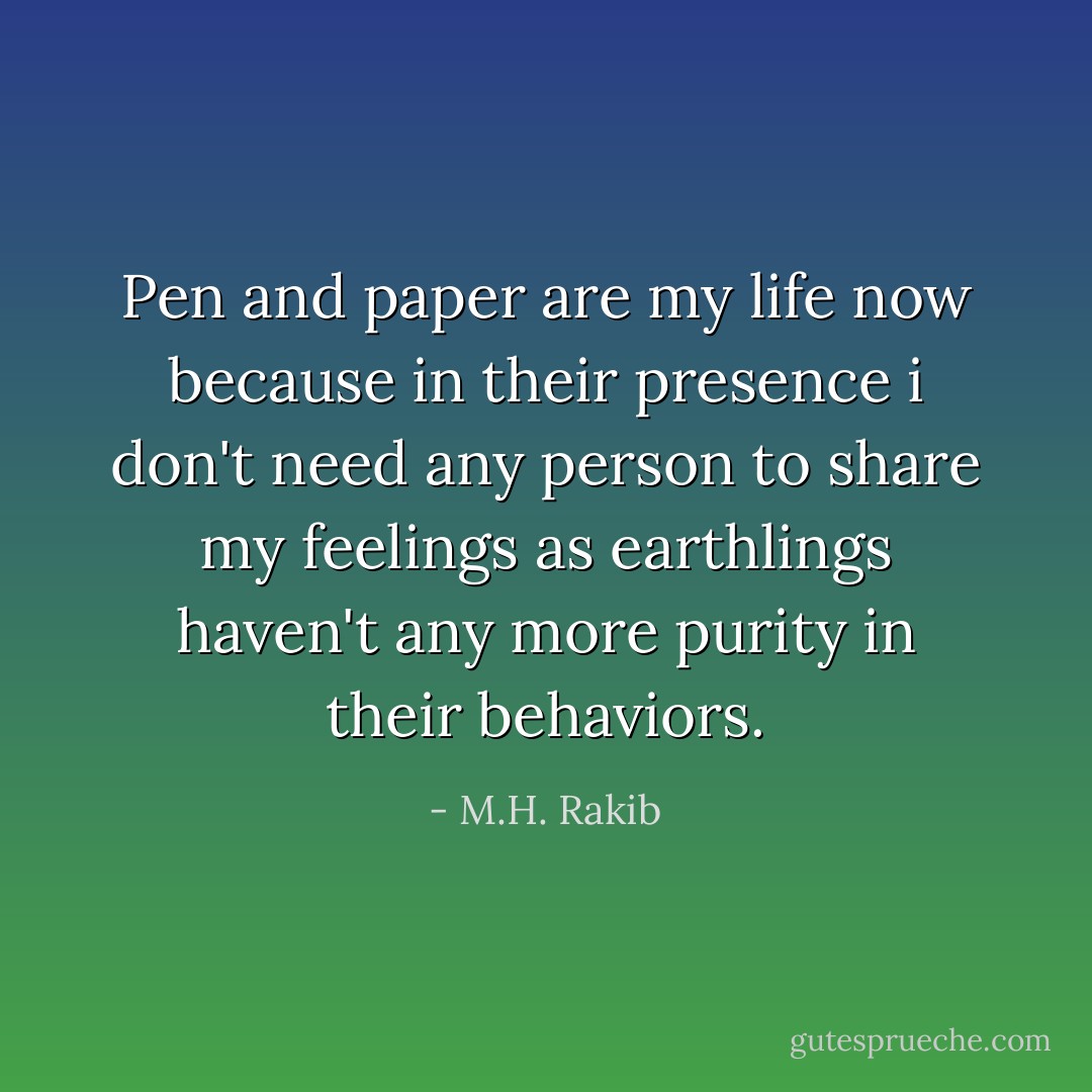 Pen and paper are my life now because in their presence i don't need any person to share my feelings as earthlings haven't any more purity in their behaviors. - M.H. Rakib