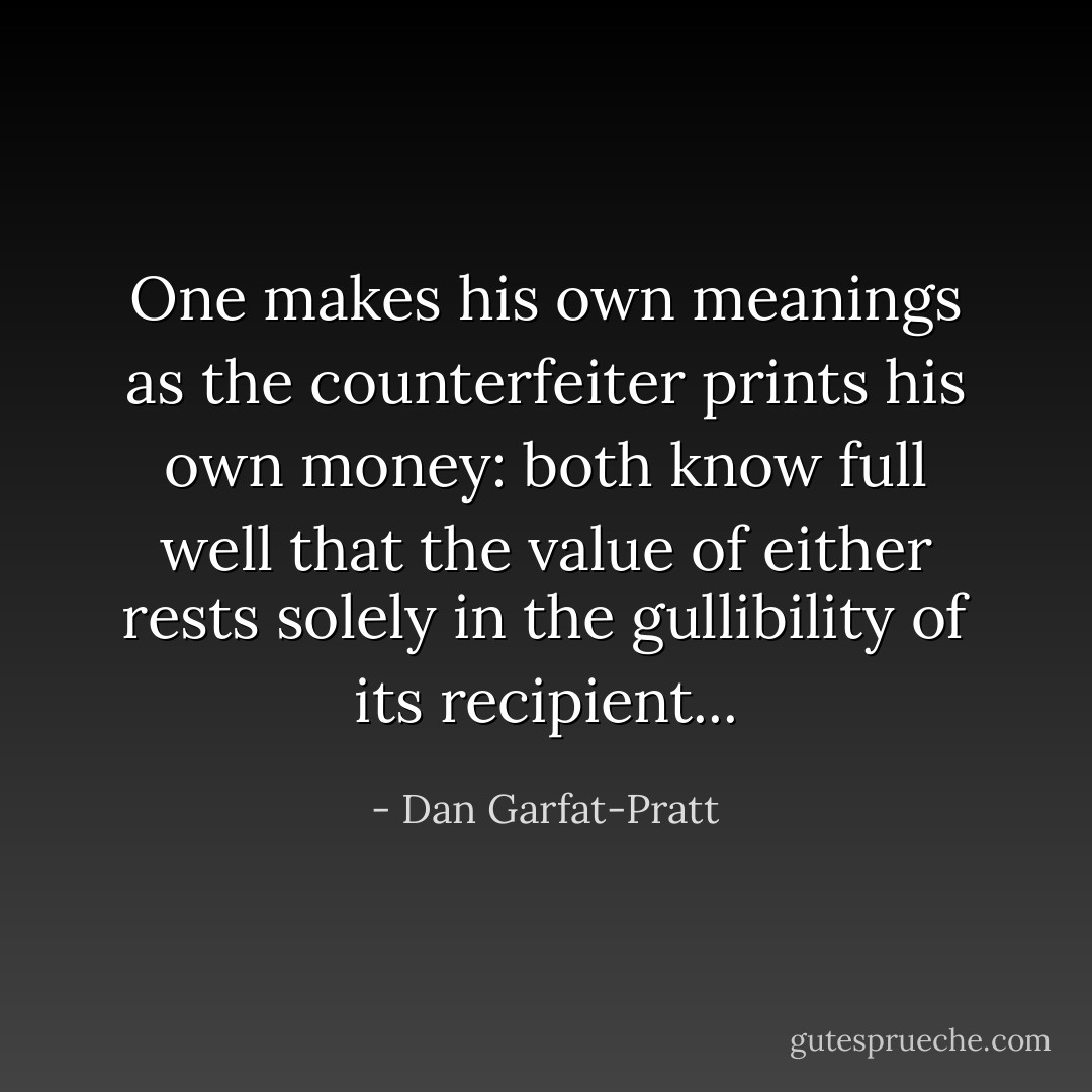 One makes his own meanings as the counterfeiter prints his own money: both know full well that the value of either rests solely in the gullibility of its recipient... - Dan Garfat-Pratt