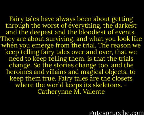 Fairy tales have always been about getting through the worst of everything, the darkest and the deepest and the bloodiest of events. They are about surviving, and what you look like when you emerge from the trial. The reason we keep telling fairy tales over and over, that we need to keep telling them, is that the trials change. So the stories change too, and the heroines and villains and magical objects, to keep them true. Fairy tales are the closets where the world keeps its skeletons. - Catherynne M. Valente