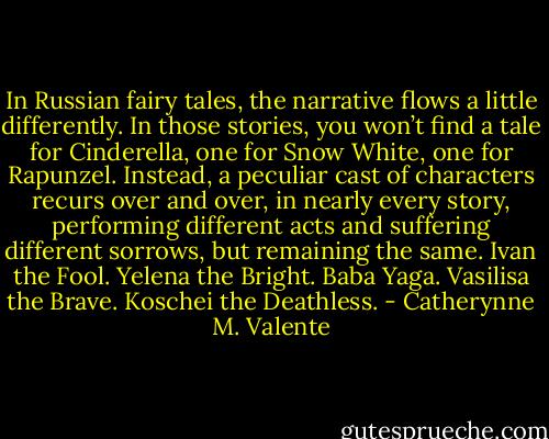 In Russian fairy tales, the narrative flows a little differently. In those stories, you won’t find a tale for Cinderella, one for Snow White, one for Rapunzel. Instead, a peculiar cast of characters recurs over and over, in nearly every story, performing different acts and suffering different sorrows, but remaining the same. Ivan the Fool. Yelena the Bright. Baba Yaga. Vasilisa the Brave. Koschei the Deathless. - Catherynne M. Valente