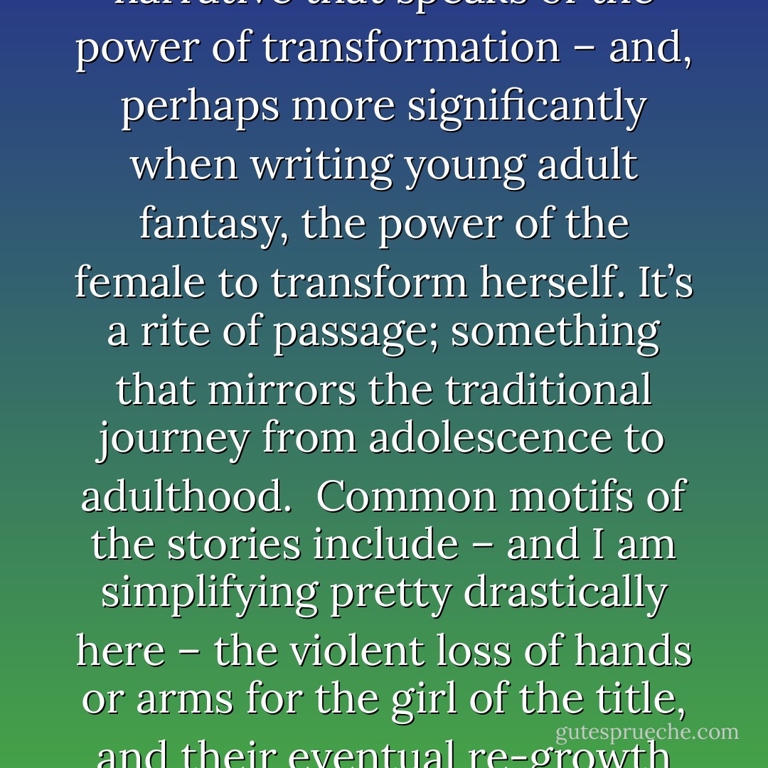 Ever since I first read Midori Snyder’s essay, ‘<a href="http://www.endicott-studio.com/rdrm/rrHJourney.html" rel="nofollow noopener">The Armless Maiden and the Hero’s Journey</a>’ in <em>The Journal of Mythic Arts</em>, I couldn’t stop thinking about that particular strand of folklore and the application of its powerful themes to the lives of young women. There are many different versions of the tale from around the world, and the ‘Armless Maiden’ or ‘Handless Maiden’ are just two of the more familiar. But whatever the title, we are essentially talking about a narrative that speaks of the power of transformation – and, perhaps more significantly when writing young adult fantasy, the power of the female to transform herself. It’s a rite of passage; something that mirrors the traditional journey from adolescence to adulthood.<br /><br />Common motifs of the stories include – and I am simplifying pretty drastically here – the violent loss of hands or arms for the girl of the title, and their eventual re-growth as she slowly regains her autonomy and independence. In many accounts there is a halfway point in the story where a magician builds a temporary replacement pair of hands for the girl, magical hands and arms that are usually made entirely of silver. What I find interesting is that this isn’t where the story ends; the gaining of silver hands simply marks the beginning of a whole new test for our heroine. - Karen Mahoney