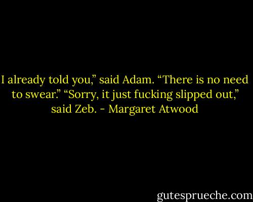 I already told you,” said Adam. “There is no need to swear.”<br />“Sorry, it just fucking slipped out,” said Zeb. - Margaret Atwood