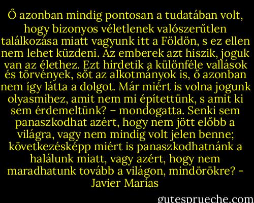 Ő azonban mindig pontosan a tudatában volt, hogy bizonyos véletlenek valószerűtlen találkozása miatt vagyunk itt a Földön, s ez ellen nem lehet küzdeni. Az emberek azt hiszik, joguk van az élethez. Ezt hirdetik a különféle vallások és törvények, sőt az alkotmányok is, ő azonban nem így látta a dolgot. Már miért is volna jogunk olyasmihez, amit nem mi építettünk, s amit ki sem érdemeltünk? – mondogatta. Senki sem panaszkodhat azért, hogy nem jött előbb a világra, vagy nem mindig volt jelen benne; következésképp miért is panaszkodhatnánk a halálunk miatt, vagy azért, hogy nem maradhatunk tovább a világon, mindörökre? - Javier Marías