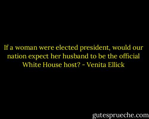 If a woman were elected president, would our nation expect her husband to be the official White House host? - Venita Ellick