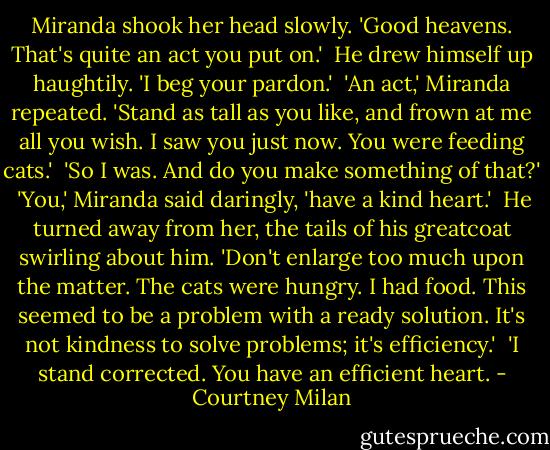 Miranda shook her head slowly. 'Good heavens. That's quite an act you put on.'<br /><br />He drew himself up haughtily. 'I beg your pardon.'<br /><br />'An act,' Miranda repeated. 'Stand as tall as you like, and frown at me all you wish. I saw you just now. You were feeding cats.'<br /><br />'So I was. And do you make something of that?'<br /><br />'You,' Miranda said daringly, 'have a kind heart.'<br /><br />He turned away from her, the tails of his greatcoat swirling about him. 'Don't enlarge too much upon the matter. The cats were hungry. I had food. This seemed to be a problem with a ready solution. It's not kindness to solve problems; it's efficiency.'<br /><br />'I stand corrected. You have an efficient heart. - Courtney Milan