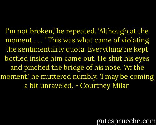 I'm not broken,' he repeated. 'Although at the moment . . . ' This was what came of violating the sentimentality quota. Everything he kept bottled inside him came out. He shut his eyes and pinched the bridge of his nose. 'At the moment,' he muttered numbly, 'I may be coming a bit unraveled. - Courtney Milan