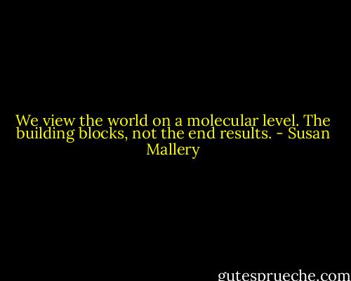 We view the world on a molecular level. The building blocks, not the end results. - Susan Mallery