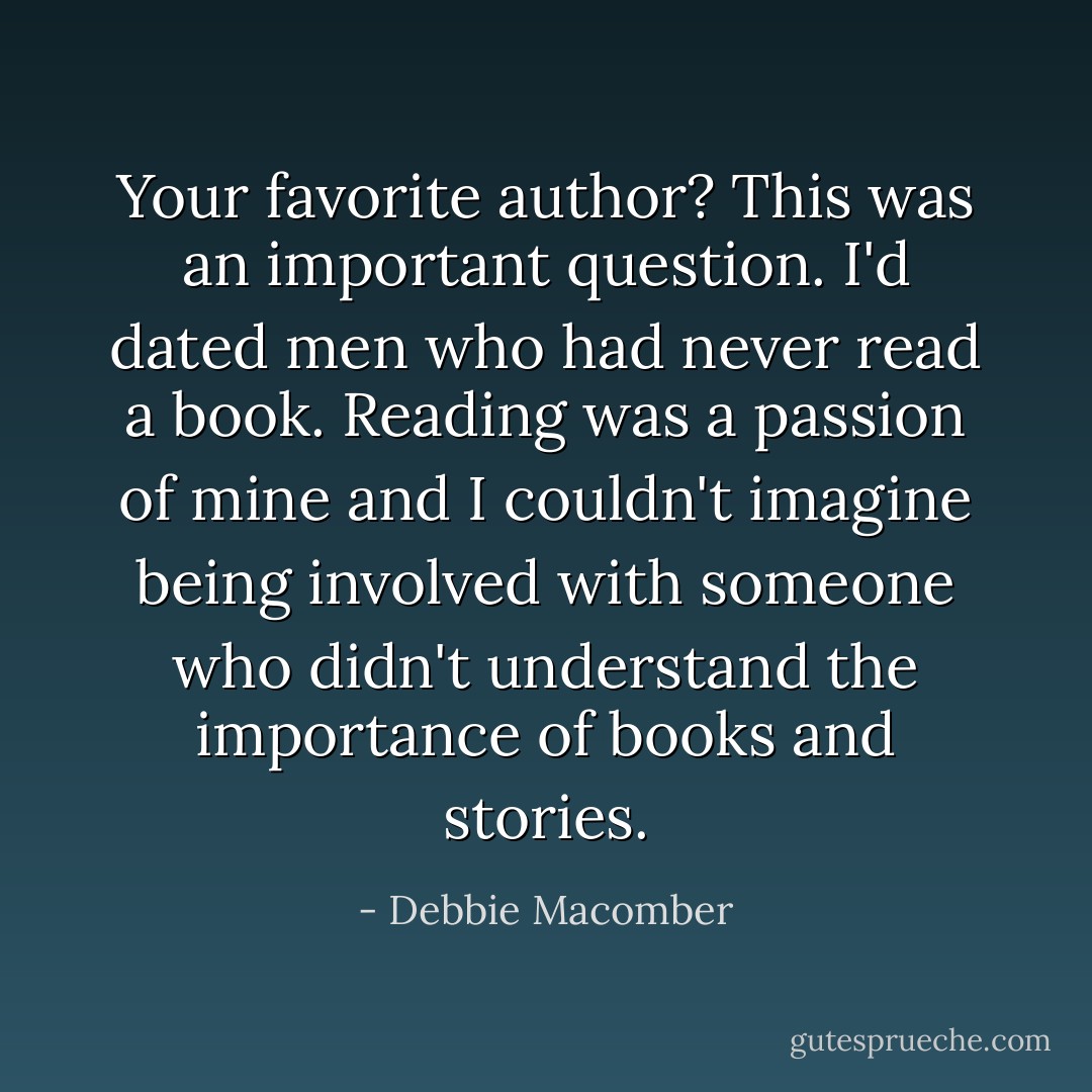 Your favorite author? This was an important question. I'd dated men who had never read a book. Reading was a passion of mine and I couldn't imagine being involved with someone who didn't understand the importance of books and stories. - Debbie Macomber