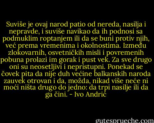 Suviše je ovaj narod patio od nereda, nasilja i nepravde, i suviše navikao da ih podnosi sa podmuklim roptanjem ili da se buni protiv njih, već prema vremenima i okolnostima. Između zlokovarnih, osvetničkih misli i povremenih pobuna prolazi im gorak i pust vek. Za sve drugo oni su neosetljivi i nepristupni. Ponekad se čovek pita da nije duh većine balkanskih naroda zauvek otrovan i da, možda, nikad više neće ni moći ništa drugo do jedno: da trpi nasilje ili da ga čini. - Ivo Andrić
