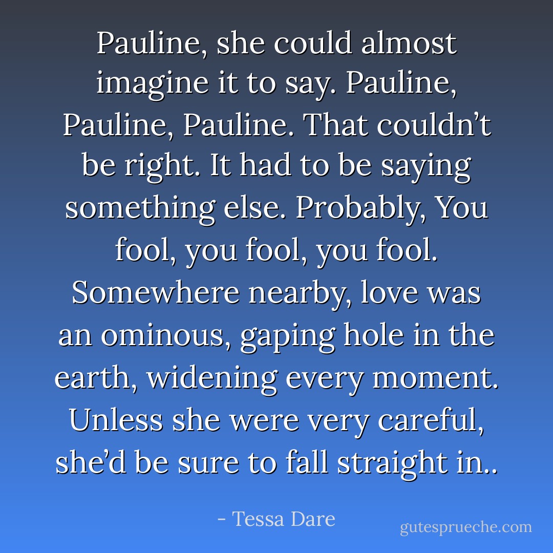 Pauline, she could almost imagine it to say. Pauline, Pauline, Pauline.<br />That couldn’t be right. It had to be saying something else.<br />Probably, You fool, you fool, you fool.<br />Somewhere nearby, love was an ominous, gaping hole in the earth, widening every moment. Unless she were very careful, she’d be sure to fall straight in.. - Tessa Dare