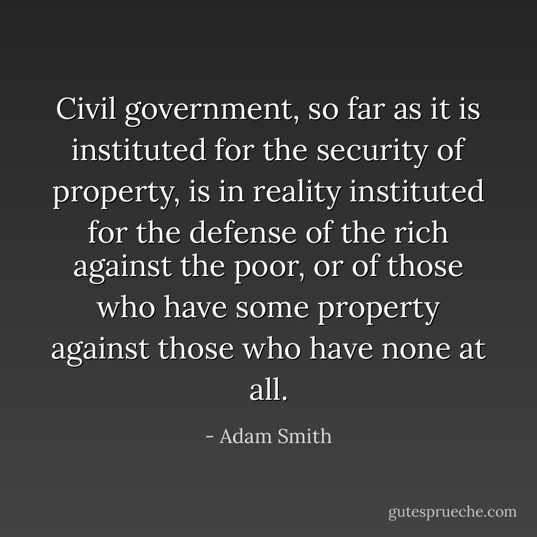 Civil government, so far as it is instituted for the security of property, is in reality instituted for the defense of the rich against the poor, or of those who have some property against those who have none at all. - Adam Smith
