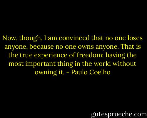 Now, though, I am convinced that no one loses anyone, because no one owns anyone. That is the true experience of freedom: having the most important thing in the world without owning it. - Paulo Coelho