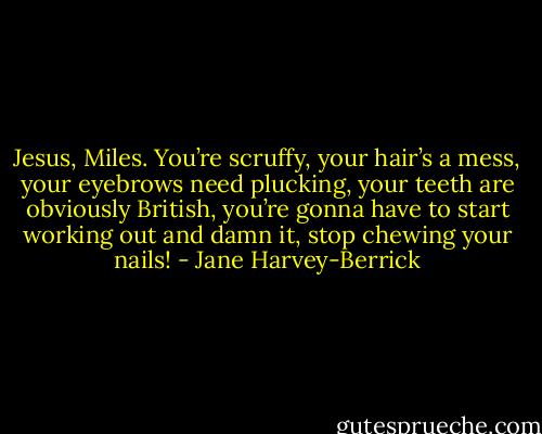 Jesus, Miles. You’re scruffy, your hair’s a mess, your eyebrows need plucking, your teeth are obviously British, you’re gonna have to start working out and damn it, stop chewing your nails! - Jane Harvey-Berrick
