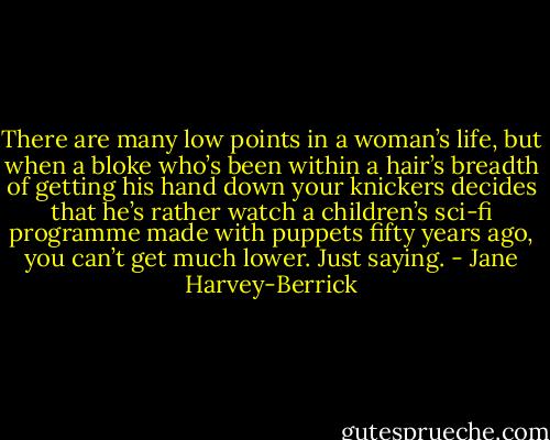 There are many low points in a woman’s life, but when a bloke who’s been within a hair’s breadth of getting his hand down your knickers decides that he’s rather watch a children’s sci-fi programme made with puppets fifty years ago, you can’t get much lower. Just saying. - Jane Harvey-Berrick