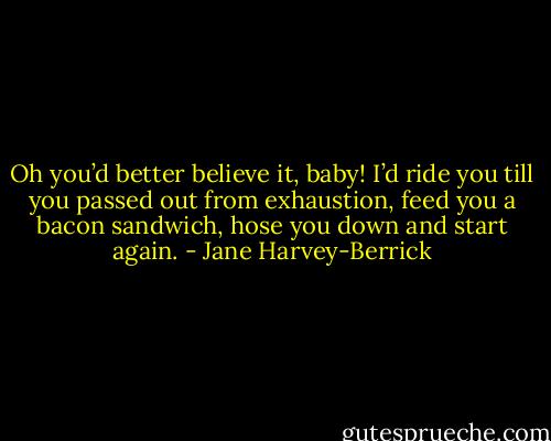 Oh you’d better believe it, baby! I’d ride you till you passed out from exhaustion, feed you a bacon sandwich, hose you down and start again. - Jane Harvey-Berrick
