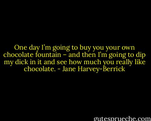 One day I’m going to buy you your own chocolate fountain – and then I’m going to dip my dick in it and see how much you really like chocolate. - Jane Harvey-Berrick