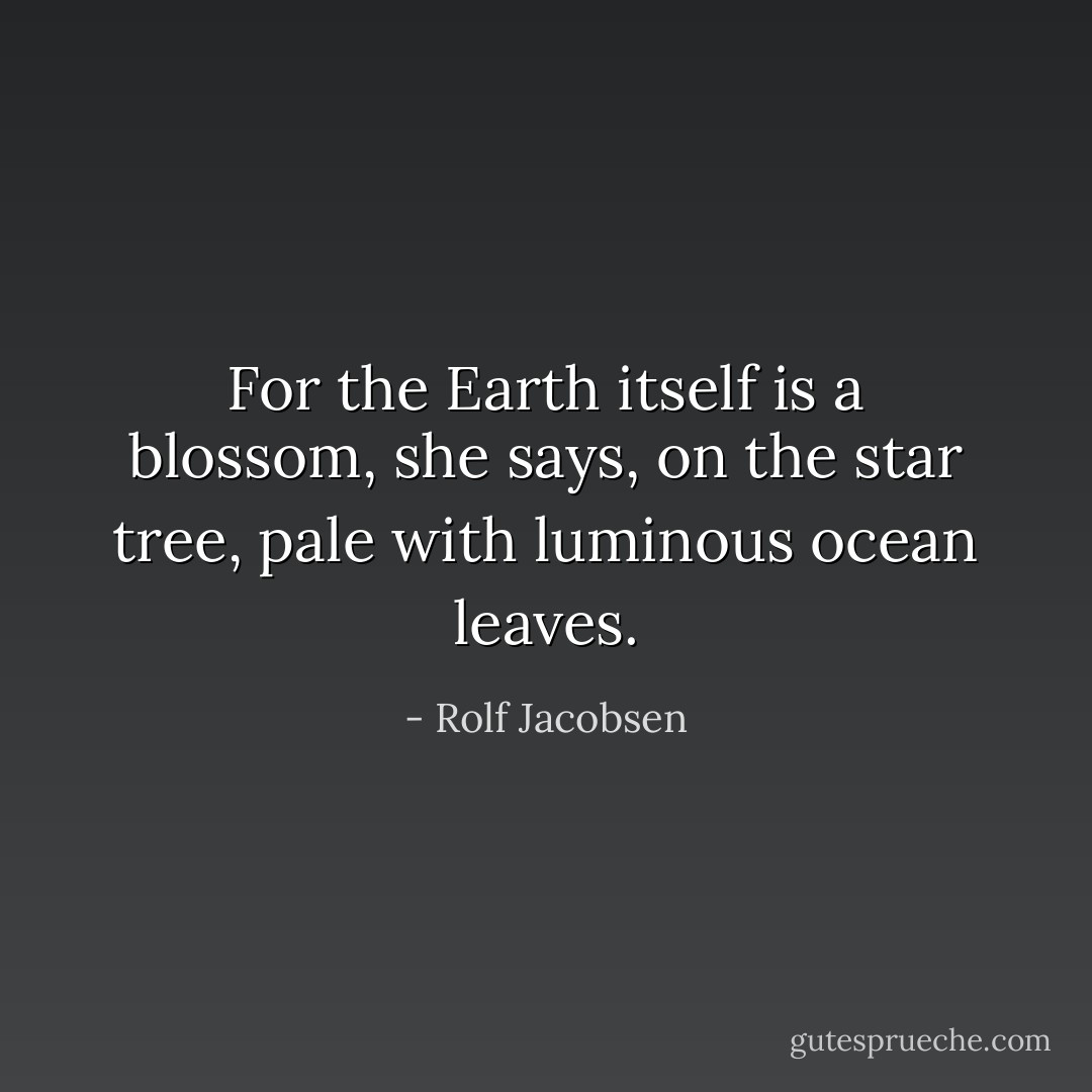 For the Earth itself is a blossom, she says,<br />on the star tree,<br />pale with luminous<br />ocean leaves. - Rolf Jacobsen