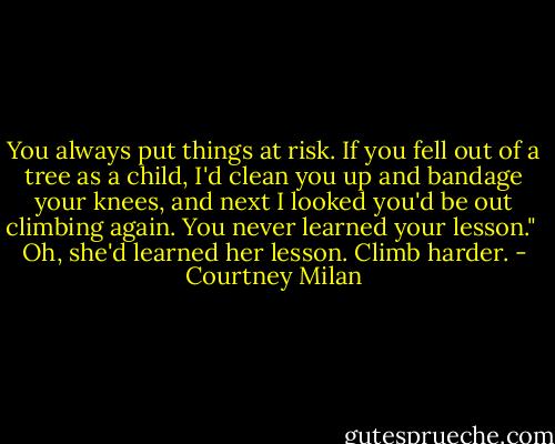 You always put things at risk. If you fell out of a tree as a child, I'd clean you up and bandage your knees, and next I looked you'd be out climbing again. You never learned your lesson."<br /><br />Oh, she'd learned her lesson. Climb harder. - Courtney Milan
