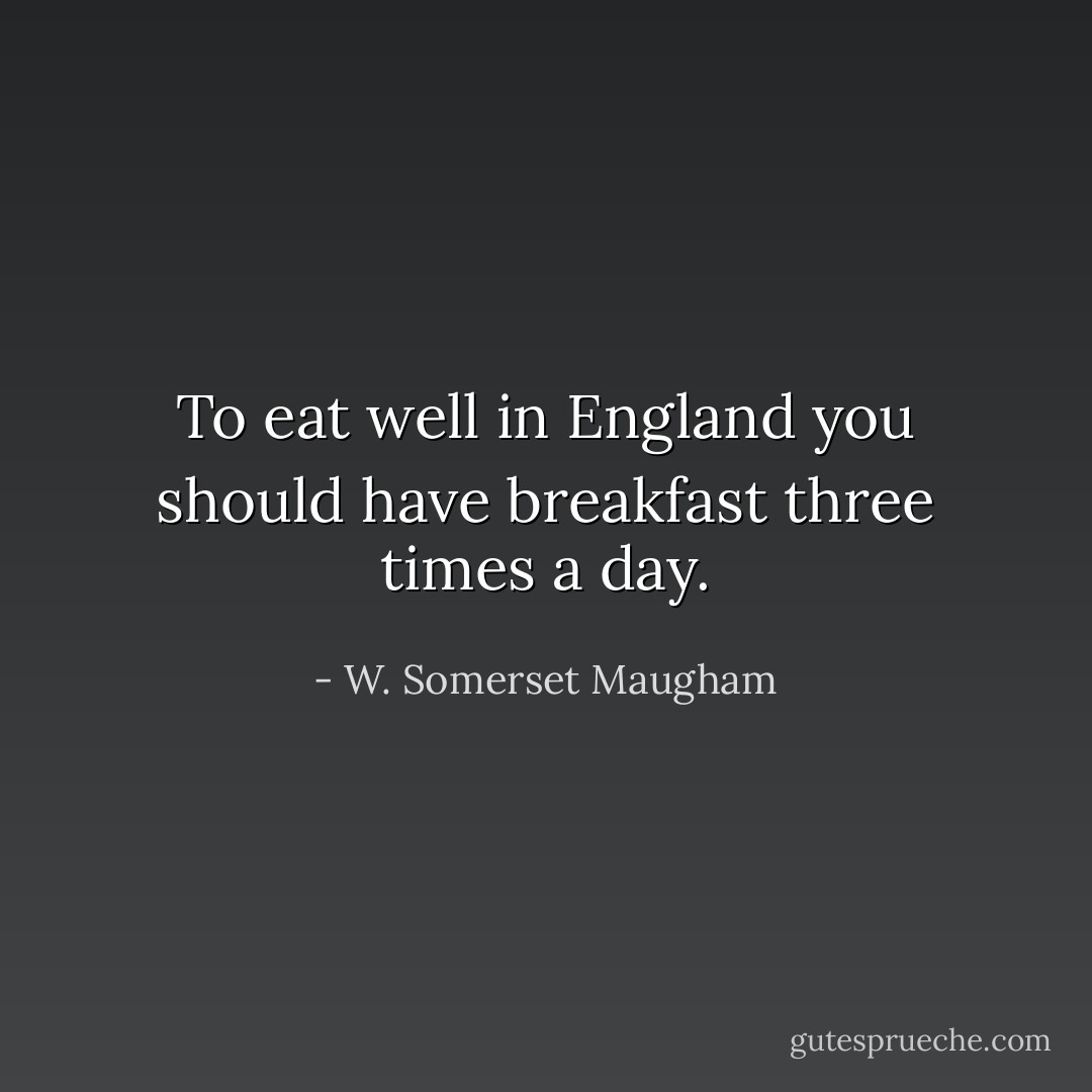 To eat well in England you should have breakfast three times a day. - W. Somerset Maugham