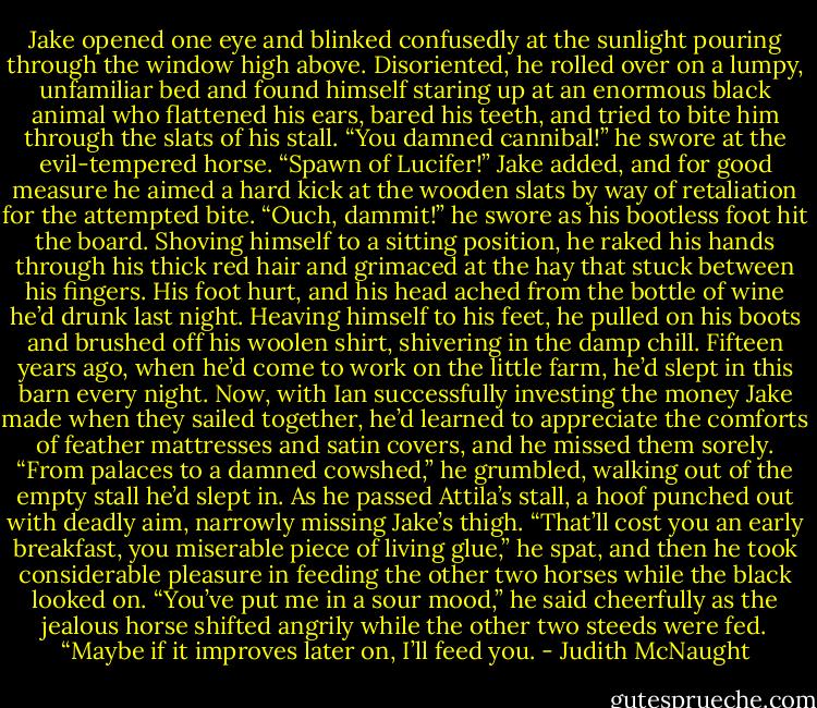 Jake opened one eye and blinked confusedly at the sunlight pouring through the window high above. Disoriented, he rolled over on a lumpy, unfamiliar bed and found himself staring up at an enormous black animal who flattened his ears, bared his teeth, and tried to bite him through the slats of his stall. “You damned cannibal!” he swore at the evil-tempered horse. “Spawn of Lucifer!” Jake added, and for good measure he aimed a hard kick at the wooden slats by way of retaliation for the attempted bite. “Ouch, dammit!” he swore as his bootless foot hit the board.<br />Shoving himself to a sitting position, he raked his hands through his thick red hair and grimaced at the hay that stuck between his fingers. His foot hurt, and his head ached from the bottle of wine he’d drunk last night.<br />Heaving himself to his feet, he pulled on his boots and brushed off his woolen shirt, shivering in the damp chill. Fifteen years ago, when he’d come to work on the little farm, he’d slept in this barn every night. Now, with Ian successfully investing the money Jake made when they sailed together, he’d learned to appreciate the comforts of feather mattresses and satin covers, and he missed them sorely.<br />“From palaces to a damned cowshed,” he grumbled, walking out of the empty stall he’d slept in. As he passed Attila’s stall, a hoof punched out with deadly aim, narrowly missing Jake’s thigh. “That’ll cost you an early breakfast, you miserable piece of living glue,” he spat, and then he took considerable pleasure in feeding the other two horses while the black looked on. “You’ve put me in a sour mood,” he said cheerfully as the jealous horse shifted angrily while the other two steeds were fed. “Maybe if it improves later on, I’ll feed you. - Judith McNaught
