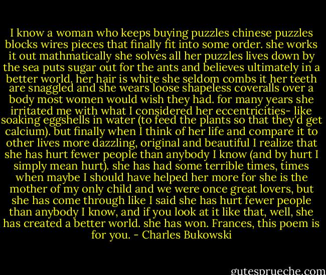 I know a woman<br />who keeps buying puzzles<br />chinese<br />puzzles<br />blocks<br />wires<br />pieces that finally fit<br />into some order.<br />she works it out<br />mathmatically<br />she solves all her<br />puzzles<br />lives down by the sea<br />puts sugar out for the ants<br />and believes<br />ultimately<br />in a better world.<br />her hair is white<br />she seldom combs it<br />her teeth are snaggled<br />and she wears loose shapeless<br />coveralls over a body most<br />women would wish they had.<br />for many years she irritated me<br />with what I considered her<br />eccentricities-<br />like soaking eggshells in water<br />(to feed the plants so that<br />they'd get calcium).<br />but finally when I think of her<br />life<br />and compare it to other lives<br />more dazzling, original<br />and beautiful<br />I realize that she has hurt fewer<br />people than anybody I know<br />(and by hurt I simply mean hurt).<br />she has had some terrible times,<br />times when maybe I should have<br />helped her more<br />for she is the mother of my only<br />child<br />and we were once great lovers,<br />but she has come through<br />like I said<br />she has hurt fewer people than<br />anybody I know,<br />and if you look at it like that,<br />well,<br />she has created a better world.<br />she has won.<br />Frances, this poem is for<br />you. - Charles Bukowski