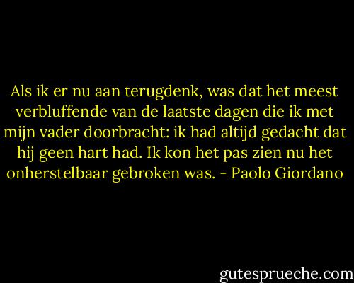 Als ik er nu aan terugdenk, was dat het meest verbluffende van de laatste dagen die ik met mijn vader doorbracht: ik had altijd gedacht dat hij geen hart had. Ik kon het pas zien nu het onherstelbaar gebroken was. - Paolo Giordano