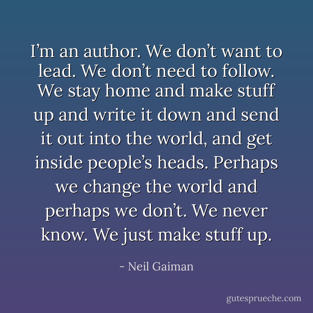 I’m an author. We don’t want to lead. We don’t need to follow. We stay home and make stuff up and write it down and send it out into the world, and get inside people’s heads. Perhaps we change the world and perhaps we don’t. We never know. We just make stuff up. - Neil Gaiman