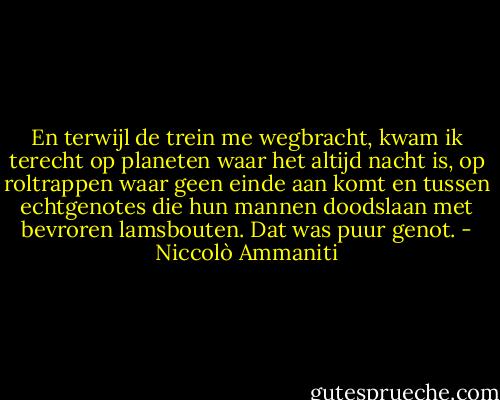 En terwijl de trein me wegbracht, kwam ik terecht op planeten waar het altijd nacht is, op roltrappen waar geen einde aan komt en tussen echtgenotes die hun mannen doodslaan met bevroren lamsbouten. Dat was puur genot. - Niccolò Ammaniti