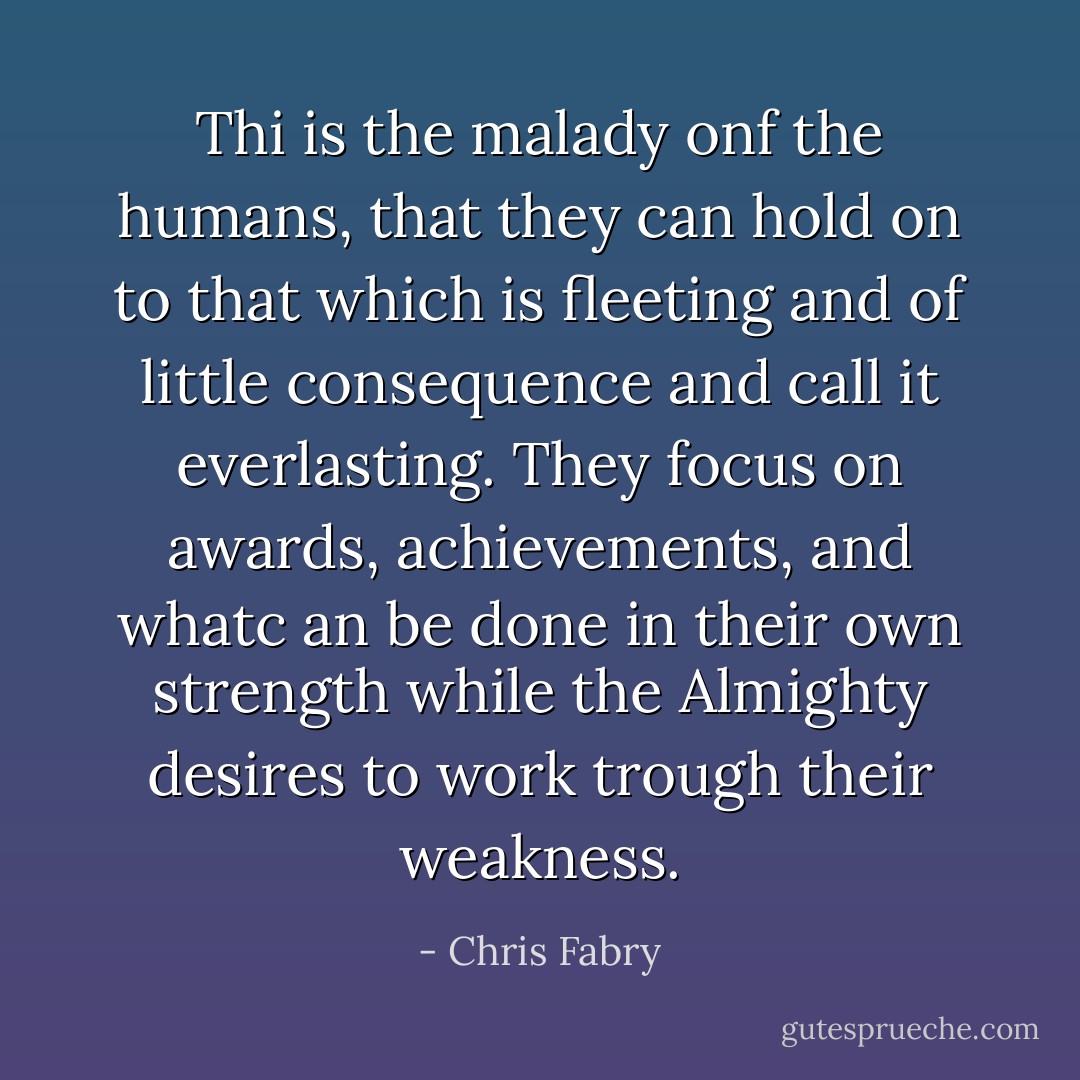 Thi is the malady onf the humans, that they can hold on to that which is fleeting and of little consequence and call it everlasting. They focus on awards, achievements, and whatc an be done in their own strength while the Almighty desires to work trough their weakness. - Chris Fabry