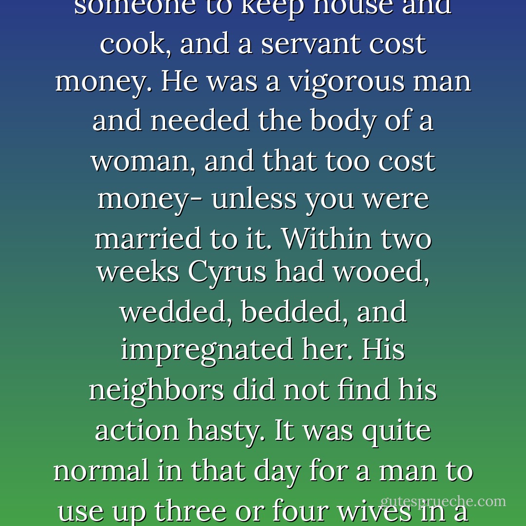 Cyrus wanted a woman to take care of Adam. He needed someone to keep house and cook, and a servant cost money. He was a vigorous man and needed the body of a woman, and that too cost money- unless you were married to it. Within two weeks Cyrus had wooed, wedded, bedded, and impregnated her. His neighbors did not find his action hasty. It was quite normal in that day for a man to use up three or four wives in a normal lifetime. p.19 - John Steinbeck