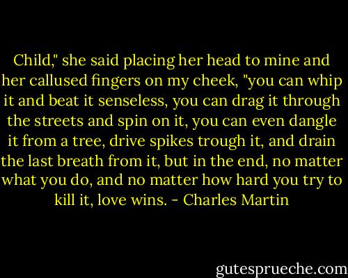 Child," she said placing her head to mine and her callused fingers on my cheek, "you can whip it and beat it senseless, you can drag it through the streets and spin on it, you can even dangle it from a tree, drive spikes trough it, and drain the last breath from it, but in the end, no matter what you do, and no matter how hard you try to kill it, love wins. - Charles Martin