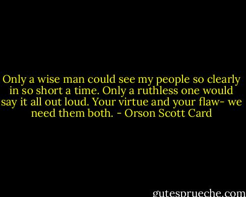 Only a wise man could see my people so clearly in so short a time. Only a ruthless one would say it all out loud. Your virtue and your flaw- we need them both. - Orson Scott Card