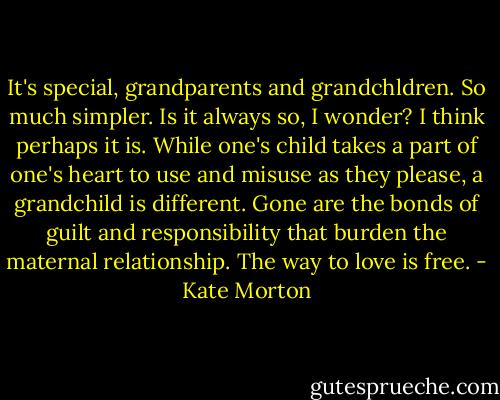 It's special, grandparents and grandchldren. So much simpler. Is it always so, I wonder? I think perhaps it is. While one's child takes a part of one's heart to use and misuse as they please, a grandchild is different. Gone are the bonds of guilt and responsibility that burden the maternal relationship. The way to love is free. - Kate Morton