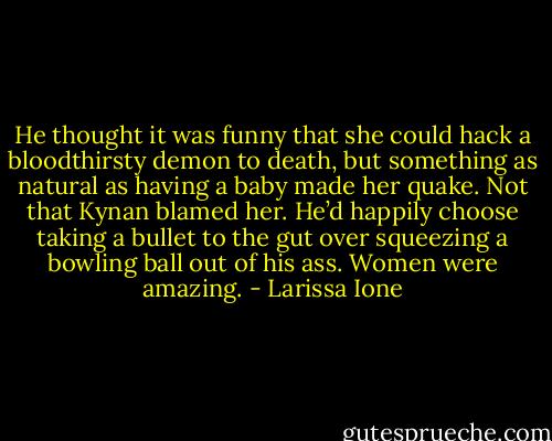He thought it was funny that she could hack a bloodthirsty demon to death, but something as natural as having a baby made her quake. Not that Kynan blamed her. He’d happily choose taking a bullet to the gut over squeezing a bowling ball out of his ass. Women were amazing. - Larissa Ione