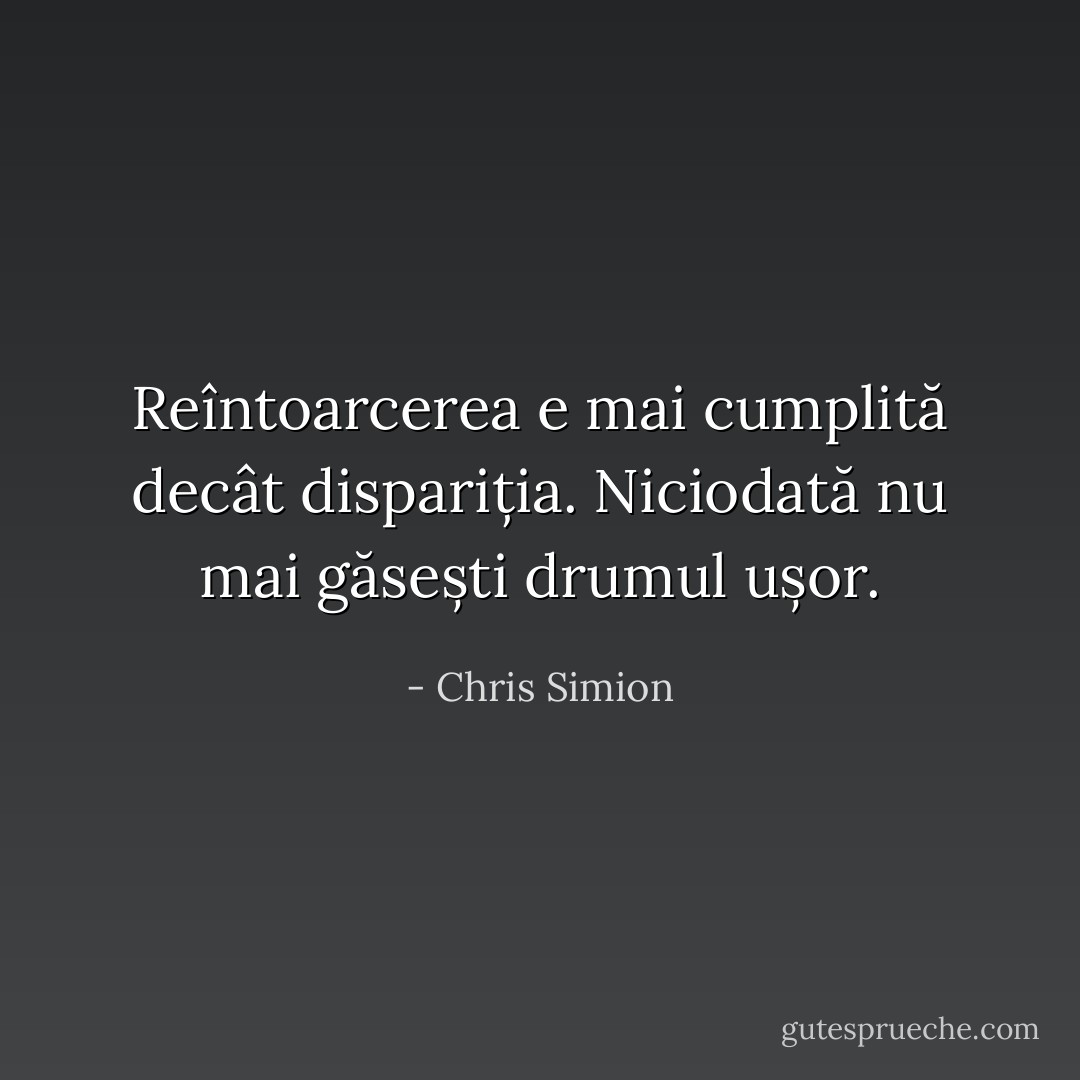 Reîntoarcerea e mai cumplită decât dispariția. Niciodată nu mai găsești drumul ușor. - Chris Simion