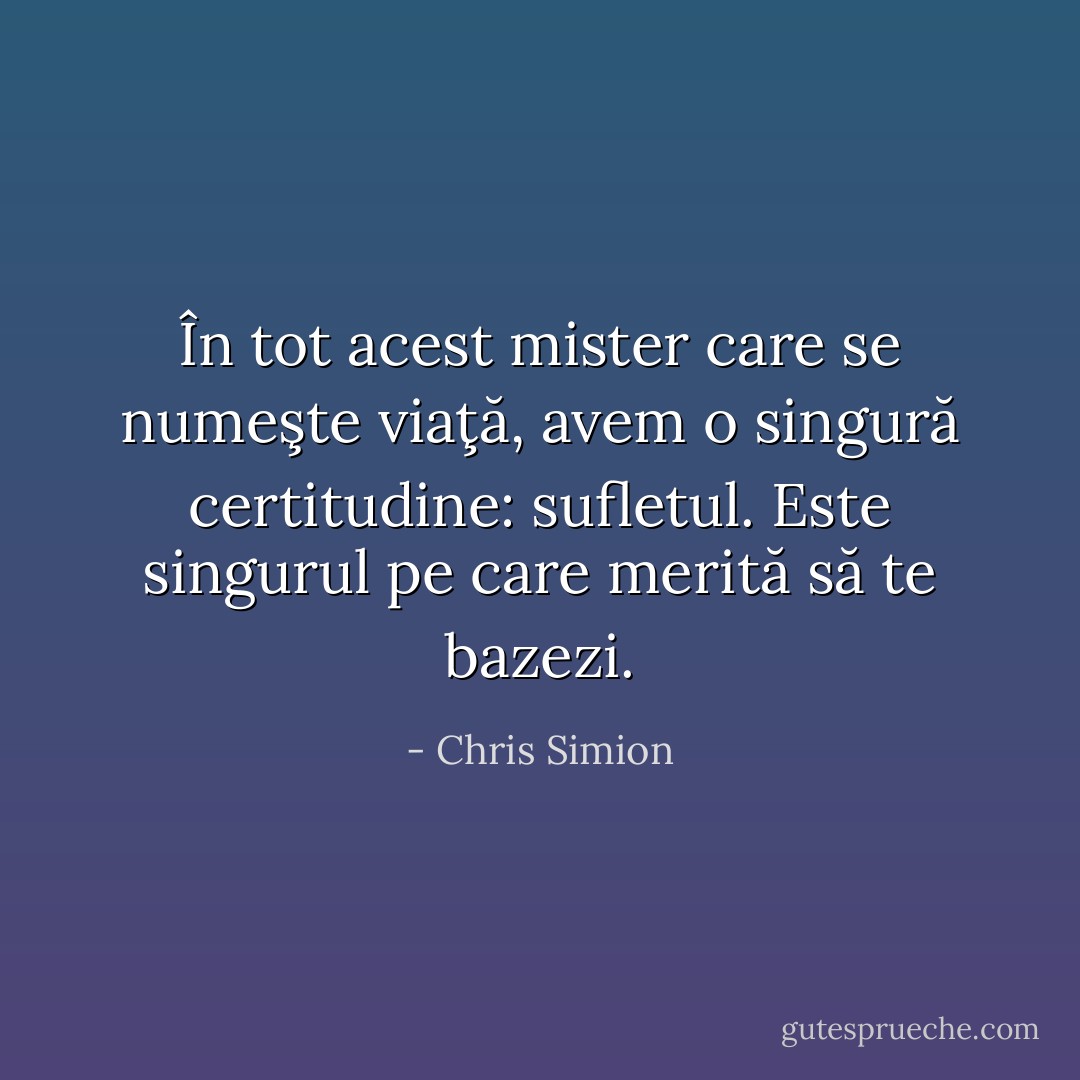 În tot acest mister care se numeşte viaţă, avem o singură certitudine: sufletul. Este singurul pe care merită să te bazezi. - Chris Simion