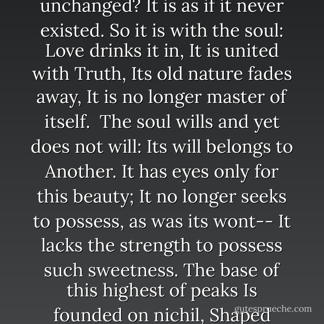 What happens to the drop of wine<br />That you pour into the sea?<br />Does it remain itself, unchanged?<br />It is as if it never existed.<br />So it is with the soul: Love drinks it in,<br />It is united with Truth,<br />Its old nature fades away,<br />It is no longer master of itself.<br /><br />The soul wills and yet does not will:<br />Its will belongs to Another.<br />It has eyes only for this beauty;<br />It no longer seeks to possess, as was its wont--<br />It lacks the strength to possess such sweetness.<br />The base of this highest of peaks<br />Is founded on nichil,<br />Shaped nothingness, made one with the Lord. - Jacopone da Todi