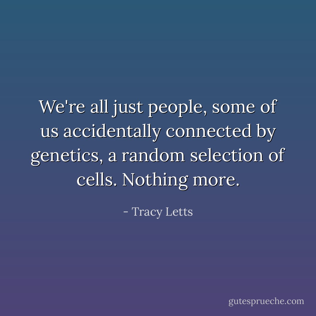 We're all just people, some of us accidentally connected by genetics, a random selection of cells. Nothing more. - Tracy Letts