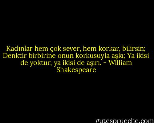 Kadınlar hem çok sever, hem korkar, bilirsin;<br />Denktir birbirine onun korkusuyla aşkı;<br />Ya ikisi de yoktur, ya ikisi de aşırı. - William Shakespeare