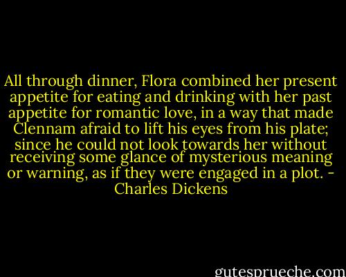 All through dinner, Flora combined her present appetite for eating and drinking with her past appetite for romantic love, in a way that made Clennam afraid to lift his eyes from his plate; since he could not look towards her without receiving some glance of mysterious meaning or warning, as if they were engaged in a plot. - Charles Dickens